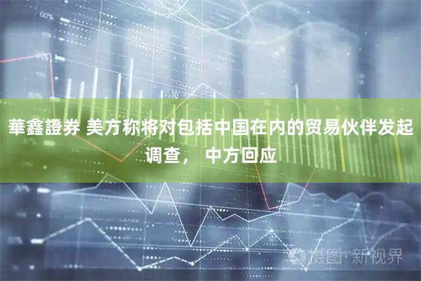 華鑫證券 美方称将对包括中国在内的贸易伙伴发起调查， 中方回应