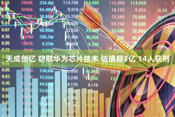 天成创亿 窃取华为芯片技术 估值超3亿 14人获刑