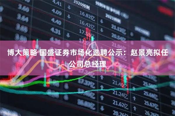 博大策略 国盛证券市场化选聘公示：赵景亮拟任公司总经理