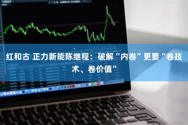 红和古 正力新能陈继程：破解“内卷”更要“卷技术、卷价值”