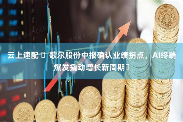 云上速配 ​歌尔股份中报确认业绩拐点，AI终端爆发撬动增长新周期​