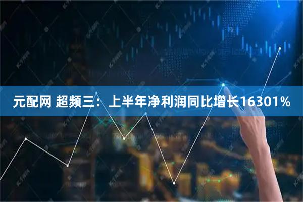 元配网 超频三：上半年净利润同比增长16301%
