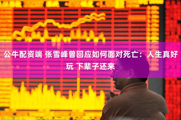 公牛配资端 张雪峰曾回应如何面对死亡：人生真好玩 下辈子还来