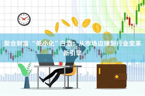 聚合财富 “低小化”白酒：从市场边缘到行业变革新引擎