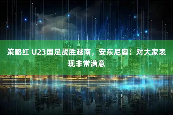 策略红 U23国足战胜越南，安东尼奥：对大家表现非常满意