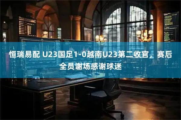恒瑞易配 U23国足1-0越南U23第二收官，赛后全员谢场感谢球迷
