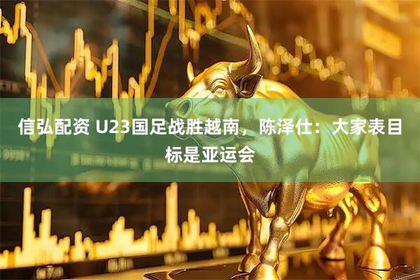 信弘配资 U23国足战胜越南，陈泽仕：大家表目标是亚运会