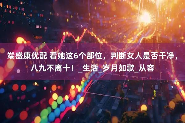 端盛康优配 看她这6个部位，判断女人是否干净，八九不离十！_生活_岁月如歌_从容