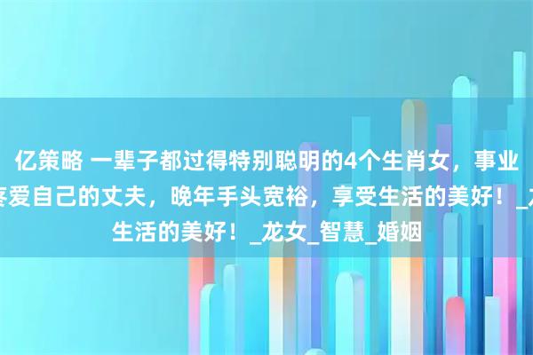 亿策略 一辈子都过得特别聪明的4个生肖女，事业有成就，嫁给疼爱自己的丈夫，晚年手头宽裕，享受生活的美好！_龙女_智慧_婚姻