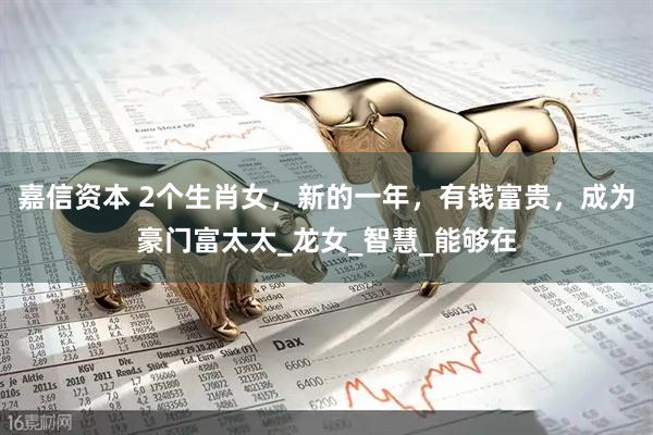 嘉信资本 2个生肖女，新的一年，有钱富贵，成为豪门富太太_龙女_智慧_能够在