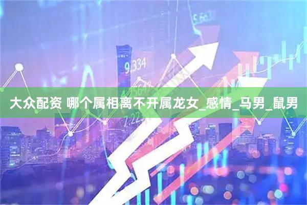 大众配资 哪个属相离不开属龙女_感情_马男_鼠男
