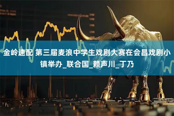 金岭速配 第三届麦浪中学生戏剧大赛在会昌戏剧小镇举办_联合国_赖声川_丁乃
