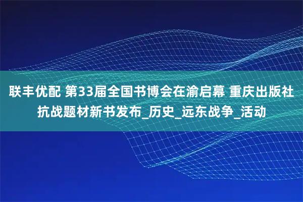 联丰优配 第33届全国书博会在渝启幕 重庆出版社抗战题材新书发布_历史_远东战争_活动
