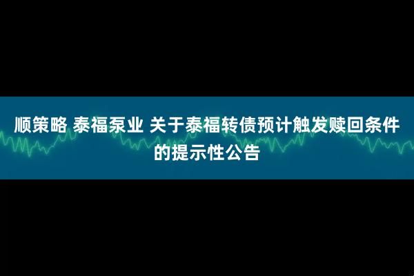 顺策略 泰福泵业 关于泰福转债预计触发赎回条件的提示性公告