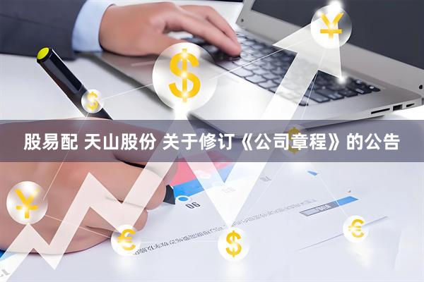 股易配 天山股份 关于修订《公司章程》的公告