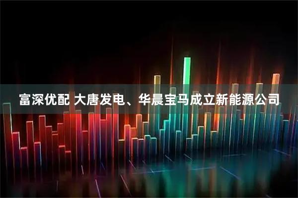 富深优配 大唐发电、华晨宝马成立新能源公司