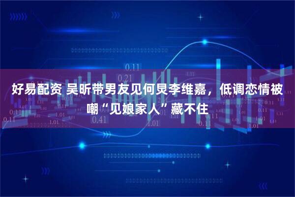 好易配资 吴昕带男友见何炅李维嘉，低调恋情被嘲“见娘家人”藏不住