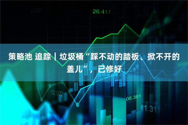 策略池 追踪｜垃圾桶“踩不动的踏板、掀不开的盖儿”，已修好