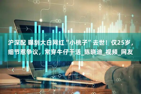 沪深配 曝刮大白网红“小桃子”去世！仅25岁，细节惹争议，常穿牛仔干活_陈晓迪_视频_网友