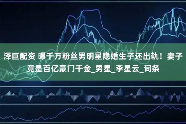 泽巨配资 曝千万粉丝男明星隐婚生子还出轨！妻子竟是百亿豪门千金_男星_李星云_词条