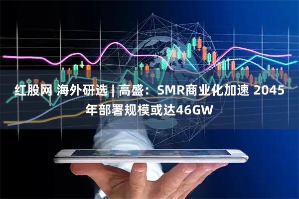 红股网 海外研选 | 高盛：SMR商业化加速 2045年部署规模或达46GW