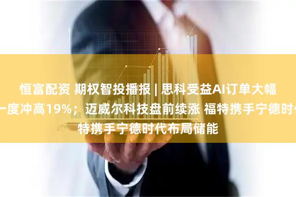 恒富配资 期权智投播报 | 思科受益AI订单大幅上调 盘前一度冲高19%；迈威尔科技盘前续涨 福特携手宁德时代布局储能