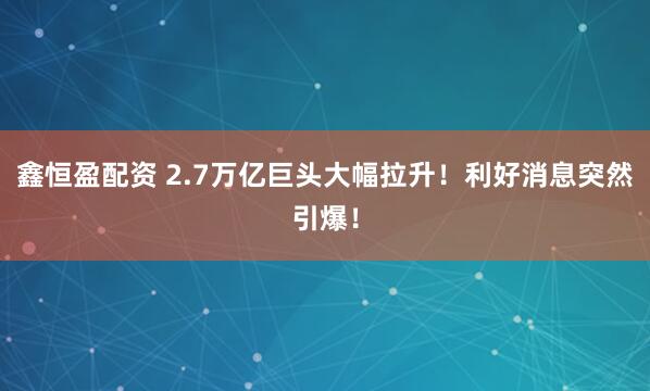 鑫恒盈配资 2.7万亿巨头大幅拉升！利好消息突然引爆！