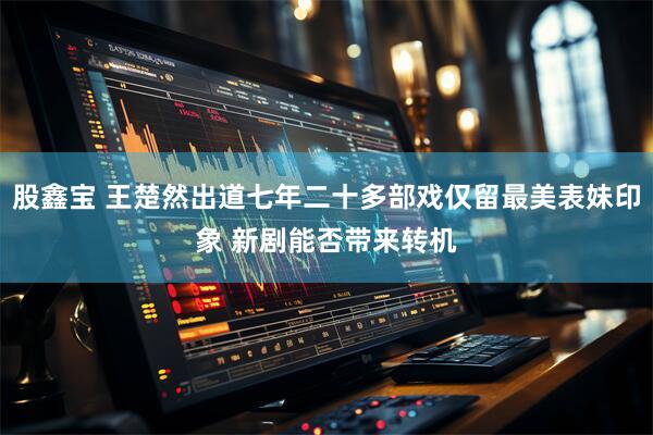 股鑫宝 王楚然出道七年二十多部戏仅留最美表妹印象 新剧能否带来转机