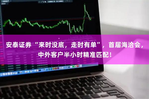 安泰证券 “来时没底，走时有单”，首届海洽会，中外客户半小时精准匹配！