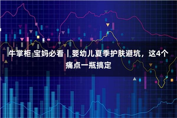 牛掌柜 宝妈必看｜婴幼儿夏季护肤避坑，这4个痛点一瓶搞定