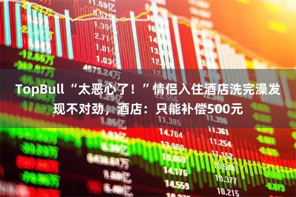 TopBull “太恶心了！”情侣入住酒店洗完澡发现不对劲，酒店：只能补偿500元