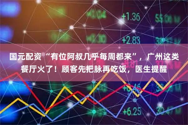 国元配资 “有位阿叔几乎每周都来”,广州这类餐厅火了!顾客先把脉再吃饭,医生提醒