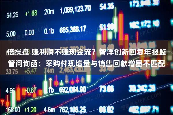 倍操盘 赚利润不赚现金流？智洋创新回复年报监管问询函：采购付现增量与销售回款增量不匹配