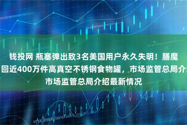钱投网 瓶塞弹出致3名美国用户永久失明！膳魔师在中国召回近400万件高真空不锈钢食物罐，市场监管总局介绍最新情况