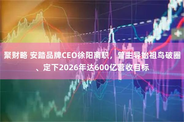 聚财略 安踏品牌CEO徐阳离职，曾主导始祖鸟破圈、定下2026年达600亿营收目标