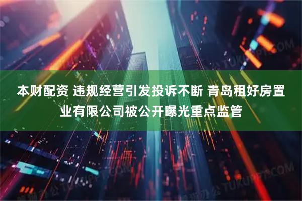 本财配资 违规经营引发投诉不断 青岛租好房置业有限公司被公开曝光重点监管