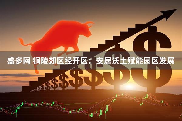 盛多网 铜陵郊区经开区：安居沃土赋能园区发展
