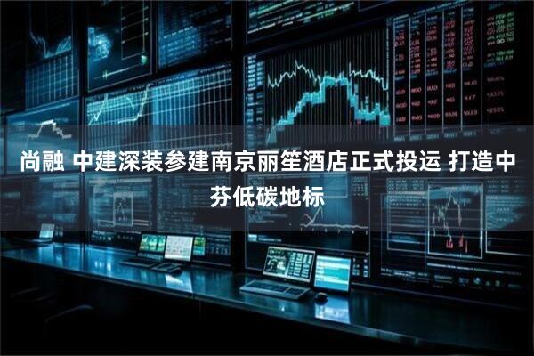 尚融 中建深装参建南京丽笙酒店正式投运 打造中芬低碳地标