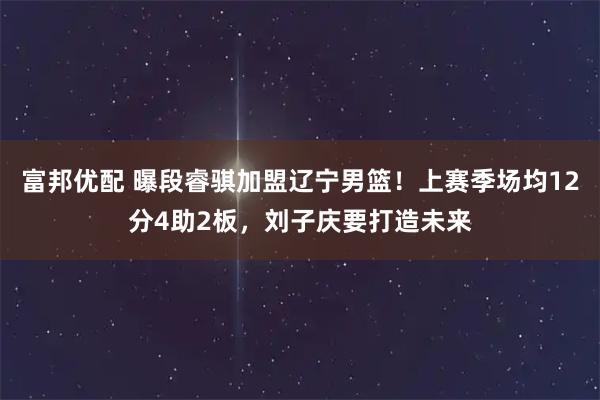 富邦优配 曝段睿骐加盟辽宁男篮！上赛季场均12分4助2板，刘子庆要打造未来